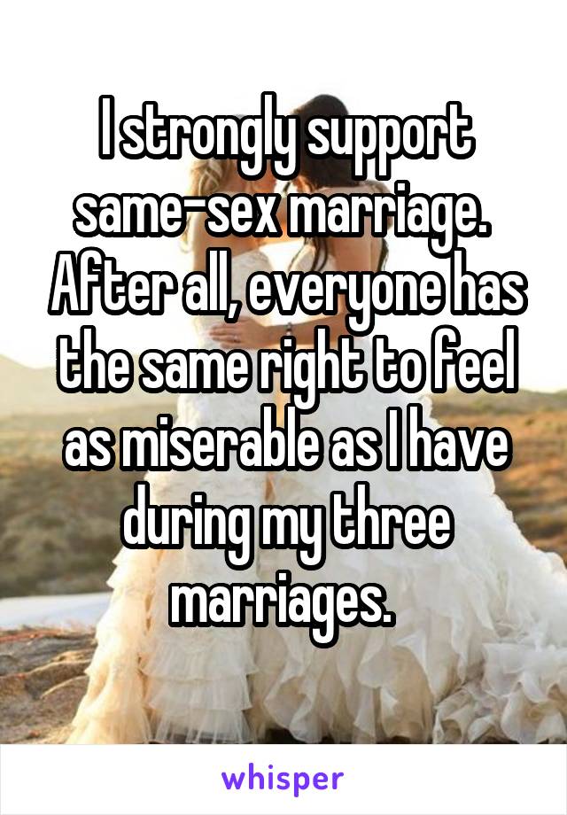 I strongly support same-sex marriage.  After all, everyone has the same right to feel as miserable as I have during my three marriages. 
