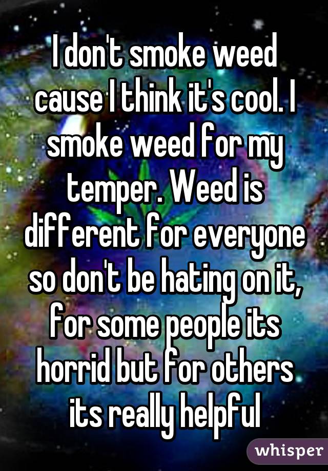 I don't smoke weed cause I think it's cool. I smoke weed for my temper. Weed is different for everyone so don't be hating on it, for some people its horrid but for others its really helpful