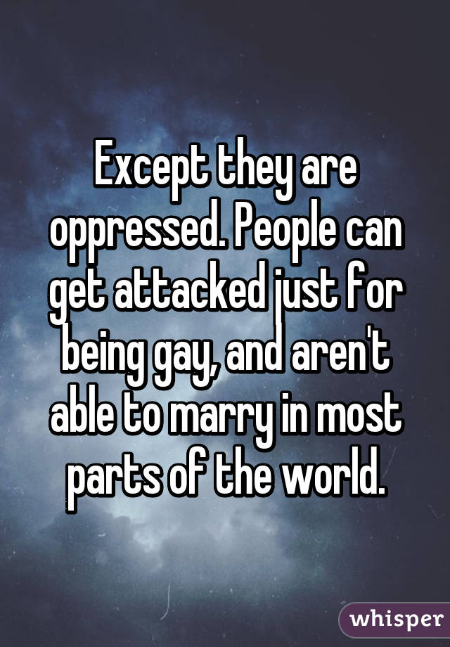 Except they are oppressed. People can get attacked just for being gay, and aren't able to marry in most parts of the world.