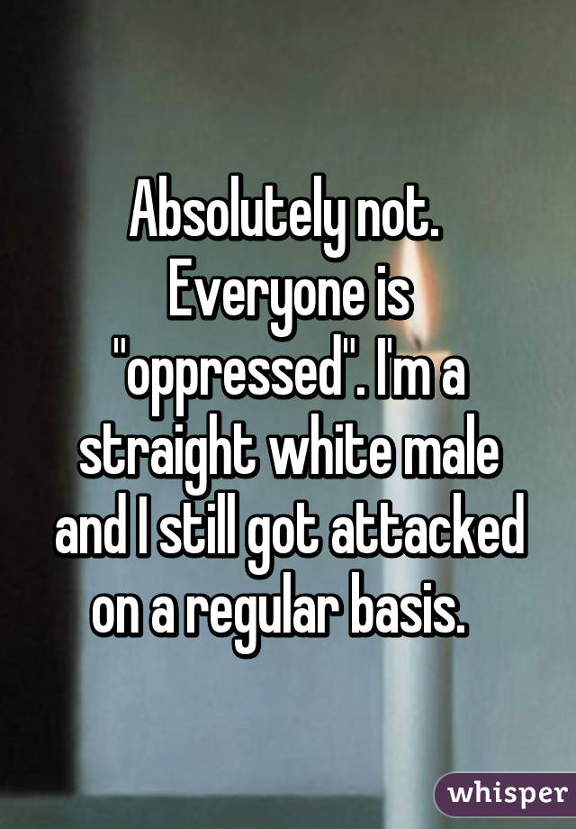 Absolutely not. 
Everyone is "oppressed". I'm a straight white male and I still got attacked on a regular basis.  