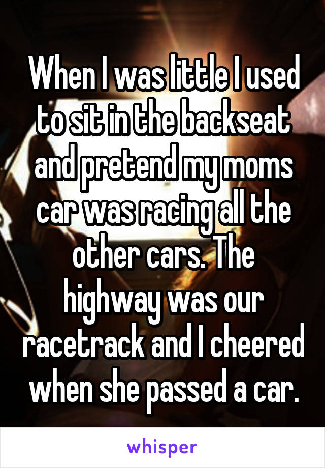 When I was little I used to sit in the backseat and pretend my moms car was racing all the other cars. The highway was our racetrack and I cheered when she passed a car.