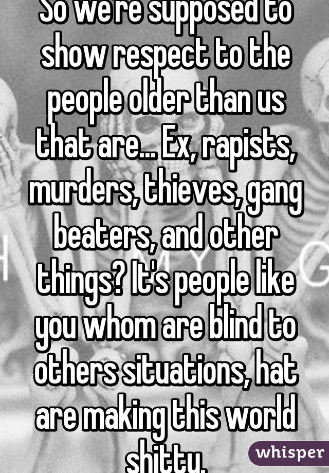 So we're supposed to show respect to the people older than us that are... Ex, rapists, murders, thieves, gang beaters, and other things? It's people like you whom are blind to others situations, hat are making this world shitty.