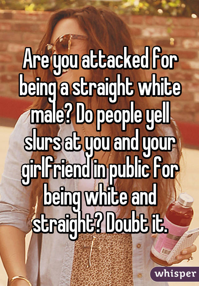Are you attacked for being a straight white male? Do people yell slurs at you and your girlfriend in public for being white and straight? Doubt it.