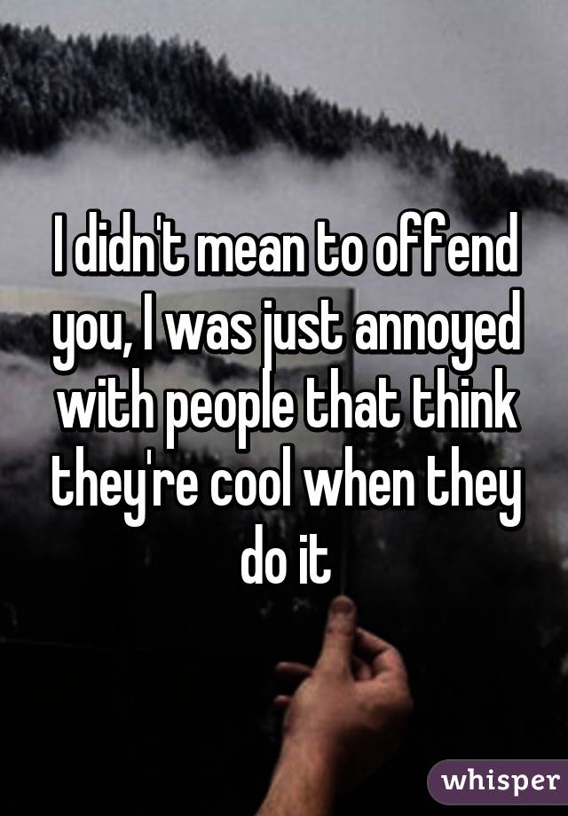 I didn't mean to offend you, I was just annoyed with people that think they're cool when they do it