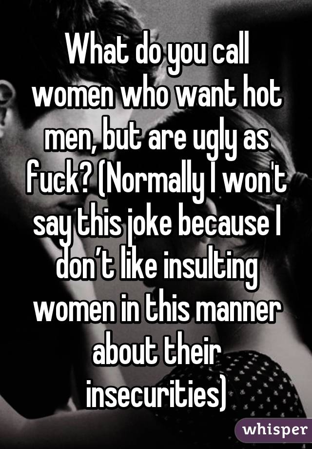 What do you call women who want hot men, but are ugly as fuck? (Normally I won't say this joke because I don’t like insulting women in this manner about their insecurities)