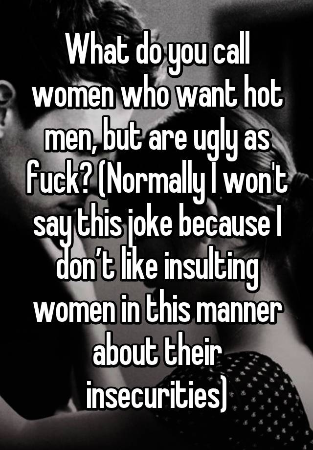 What do you call women who want hot men, but are ugly as fuck? (Normally I won't say this joke because I don’t like insulting women in this manner about their insecurities)