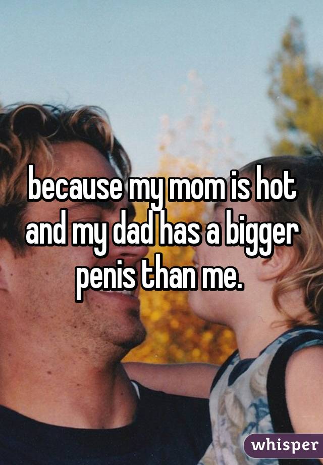 because my mom is hot and my dad has a bigger penis than me. 