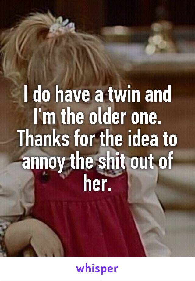 I do have a twin and I'm the older one. Thanks for the idea to annoy the shit out of her.