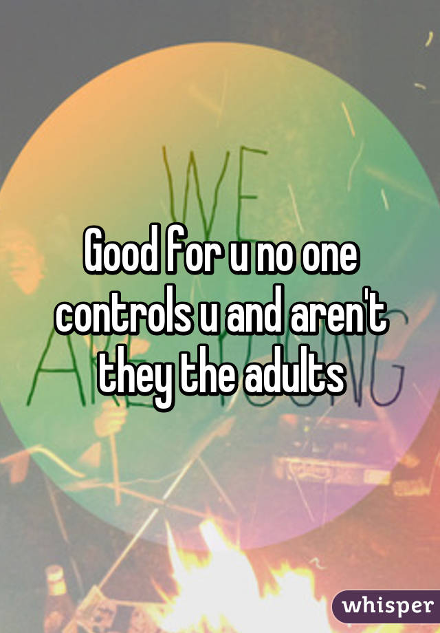 Good for u no one controls u and aren't they the adults