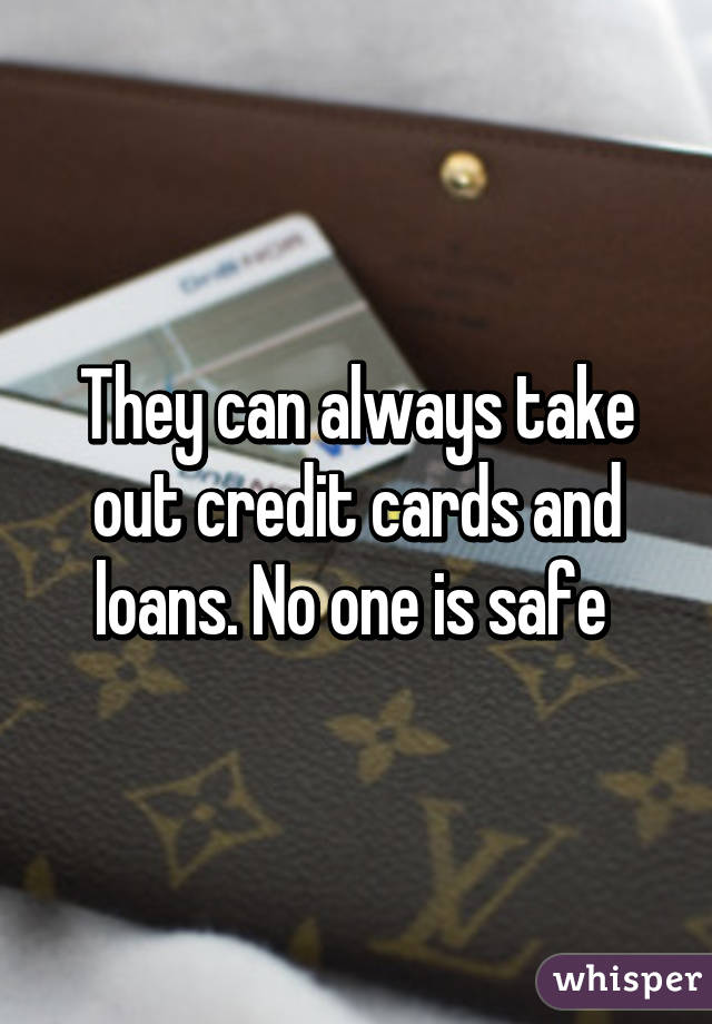 They can always take out credit cards and loans. No one is safe 