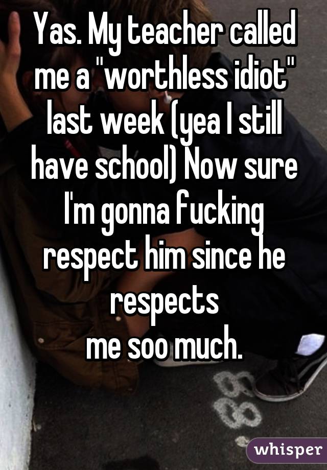 Yas. My teacher called me a "worthless idiot" last week (yea I still have school) Now sure I'm gonna fucking respect him since he respects
 me soo much. 

