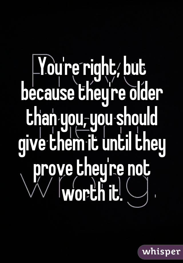 You're right, but because they're older than you, you should give them it until they prove they're not worth it.