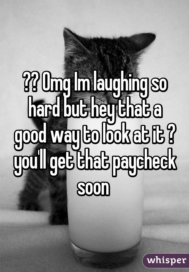 😂😂 Omg Im laughing so hard but hey that a good way to look at it 😂 you'll get that paycheck soon 