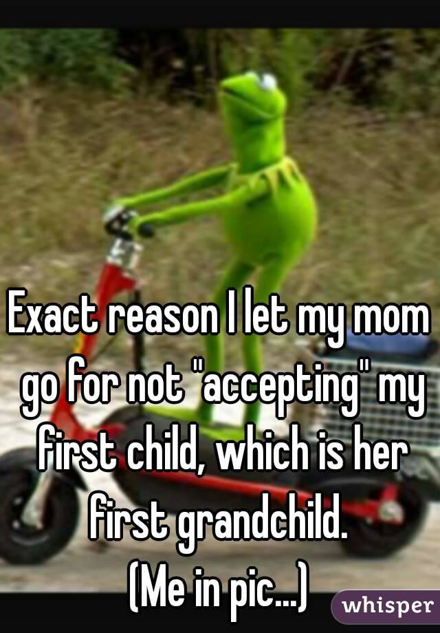 Exact reason I let my mom go for not "accepting" my first child, which is her first grandchild. 
(Me in pic...)