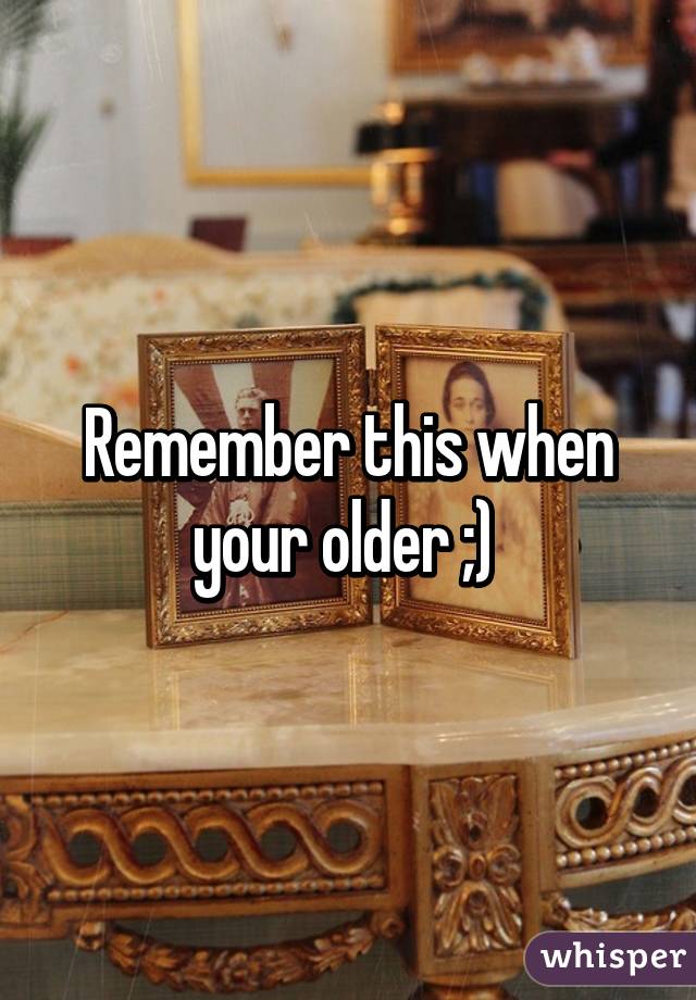 Remember this when your older ;) 