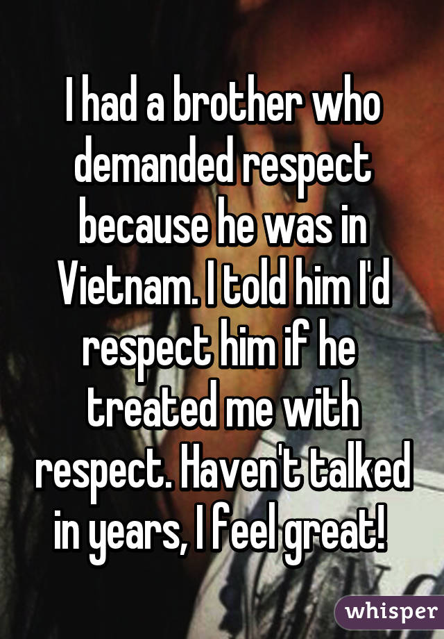 I had a brother who demanded respect because he was in Vietnam. I told him I'd respect him if he  treated me with respect. Haven't talked in years, I feel great! 