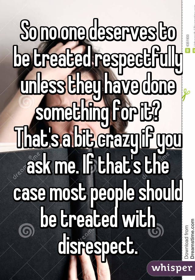 So no one deserves to be treated respectfully unless they have done something for it? That's a bit crazy if you ask me. If that's the case most people should be treated with disrespect.