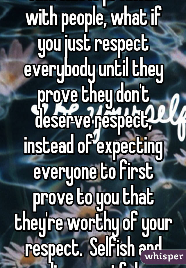 And this is problem with people, what if you just respect everybody until they prove they don't deserve respect, instead of expecting everyone to first prove to you that they're worthy of your respect.  Selfish and disrespectful.