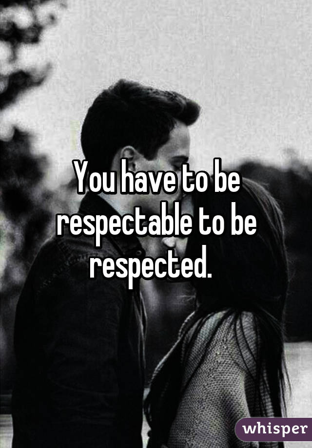 You have to be respectable to be respected.  