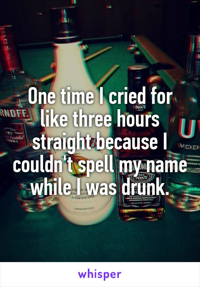 One time I cried for like three hours straight because I couldn't spell my name while I was drunk.