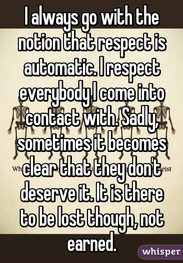 I always go with the notion that respect is automatic. I respect everybody I come into contact with. Sadly, sometimes it becomes clear that they don't deserve it. It is there to be lost though, not earned.