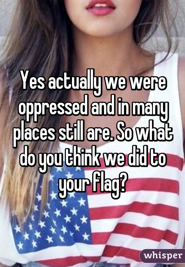 Yes actually we were oppressed and in many places still are. So what do you think we did to your flag?