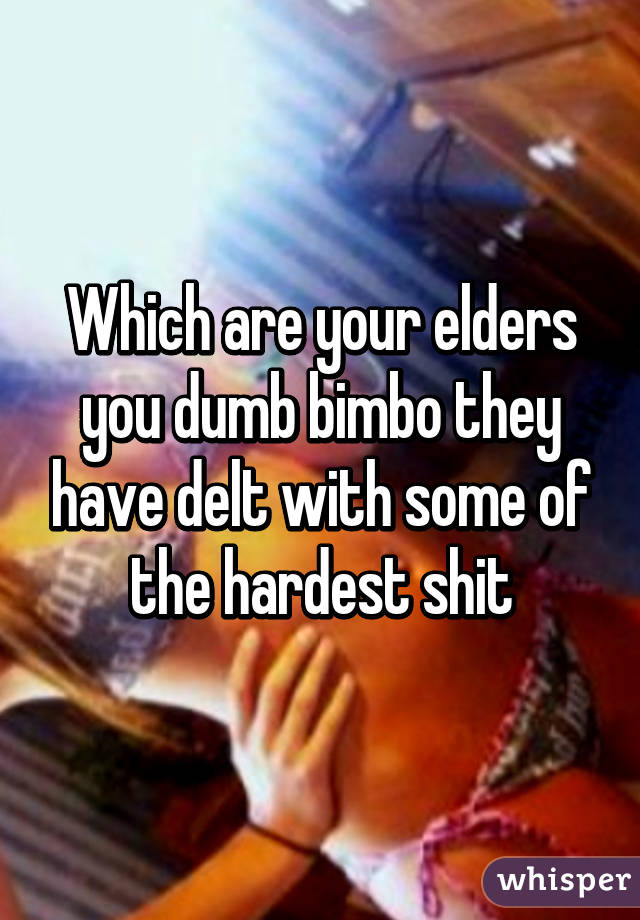 Which are your elders you dumb bimbo they have delt with some of the hardest shit