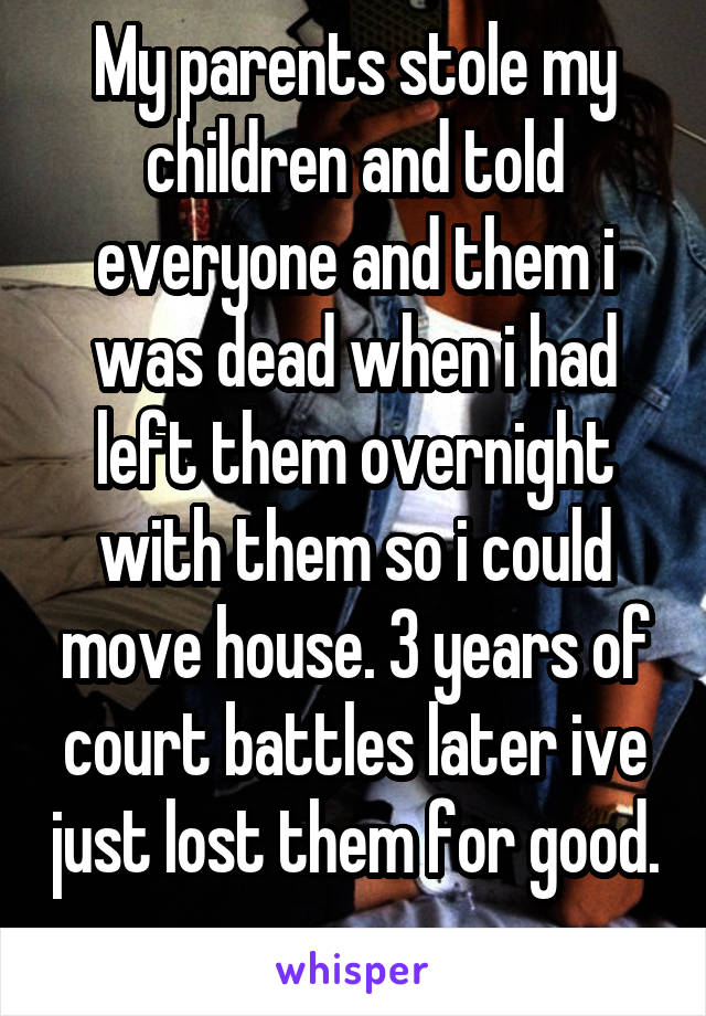 My parents stole my children and told everyone and them i was dead when i had left them overnight with them so i could move house. 3 years of court battles later ive just lost them for good. 