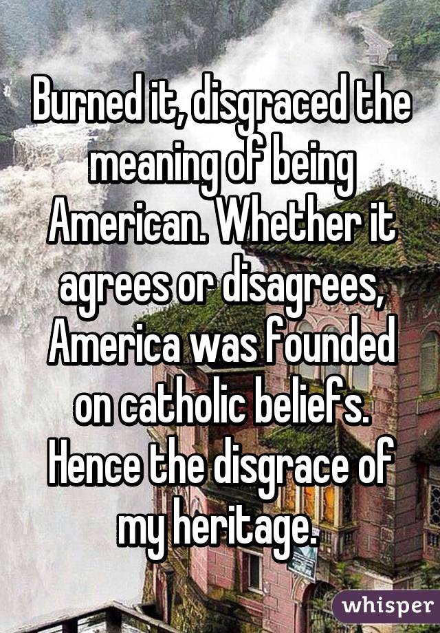 Burned it, disgraced the meaning of being American. Whether it agrees or disagrees, America was founded on catholic beliefs. Hence the disgrace of my heritage. 