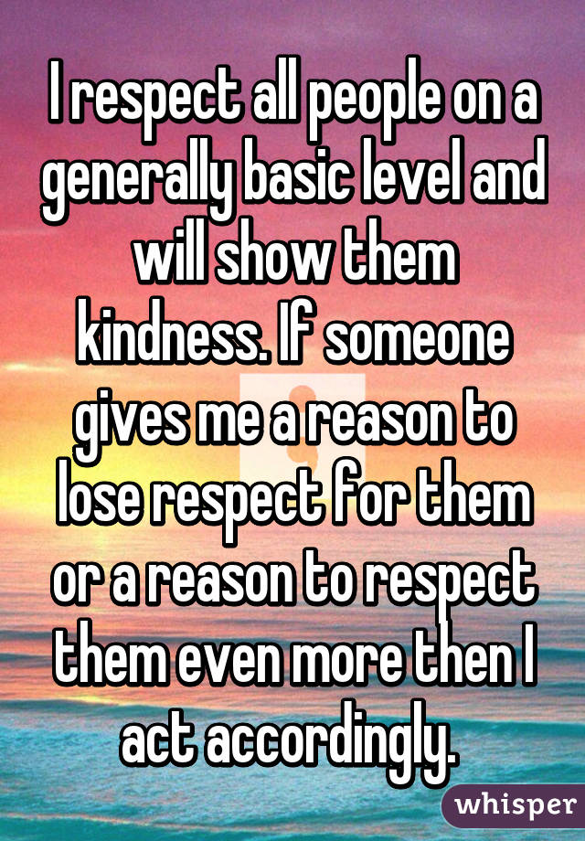 I respect all people on a generally basic level and will show them kindness. If someone gives me a reason to lose respect for them or a reason to respect them even more then I act accordingly. 