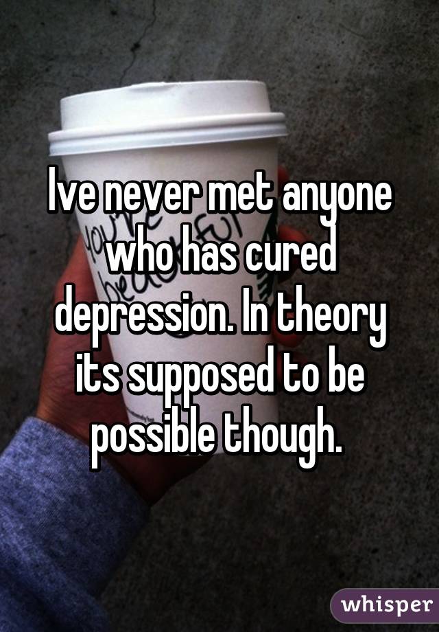 Ive never met anyone who has cured depression. In theory its supposed to be possible though. 