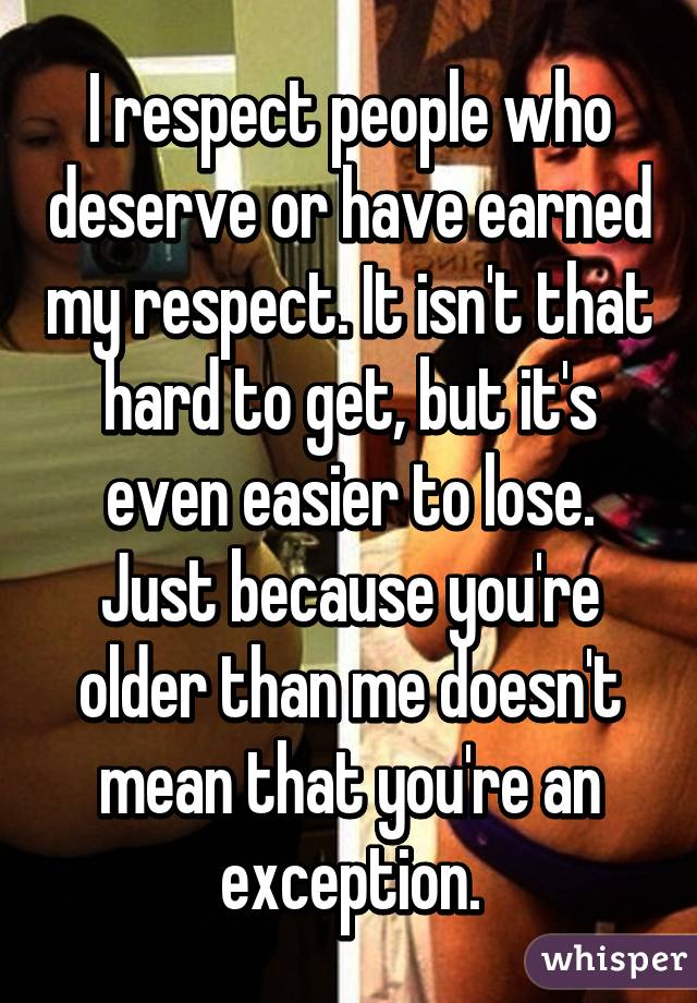 I respect people who deserve or have earned my respect. It isn't that hard to get, but it's even easier to lose. Just because you're older than me doesn't mean that you're an exception.