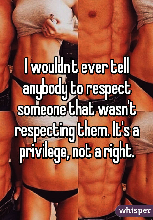 I wouldn't ever tell anybody to respect someone that wasn't respecting them. It's a privilege, not a right.