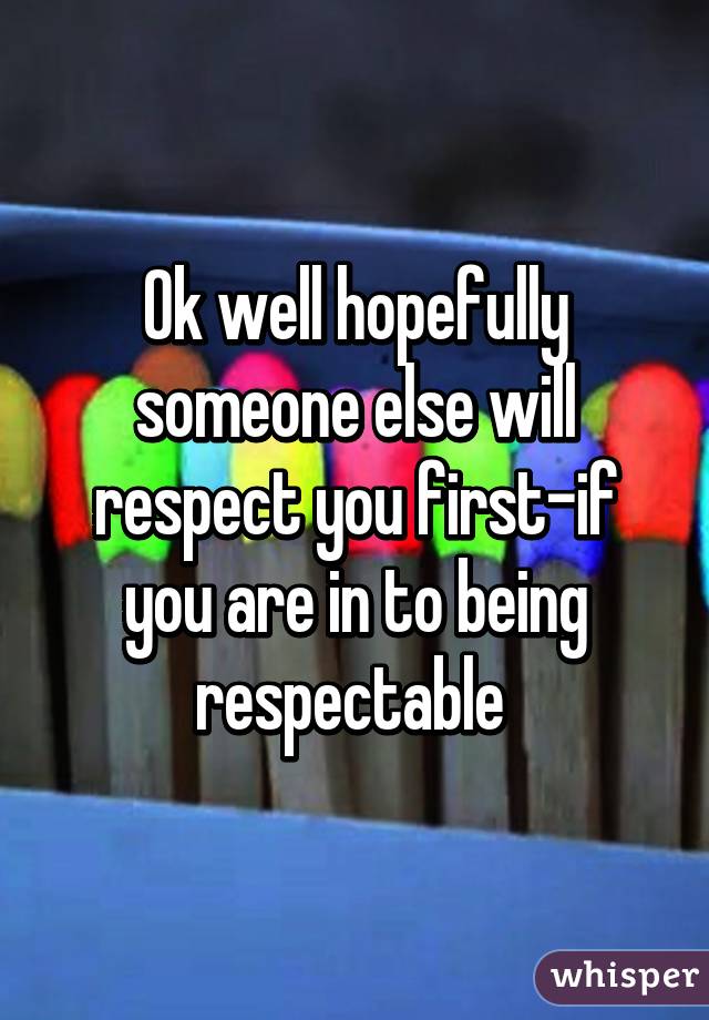 Ok well hopefully someone else will respect you first-if you are in to being respectable 