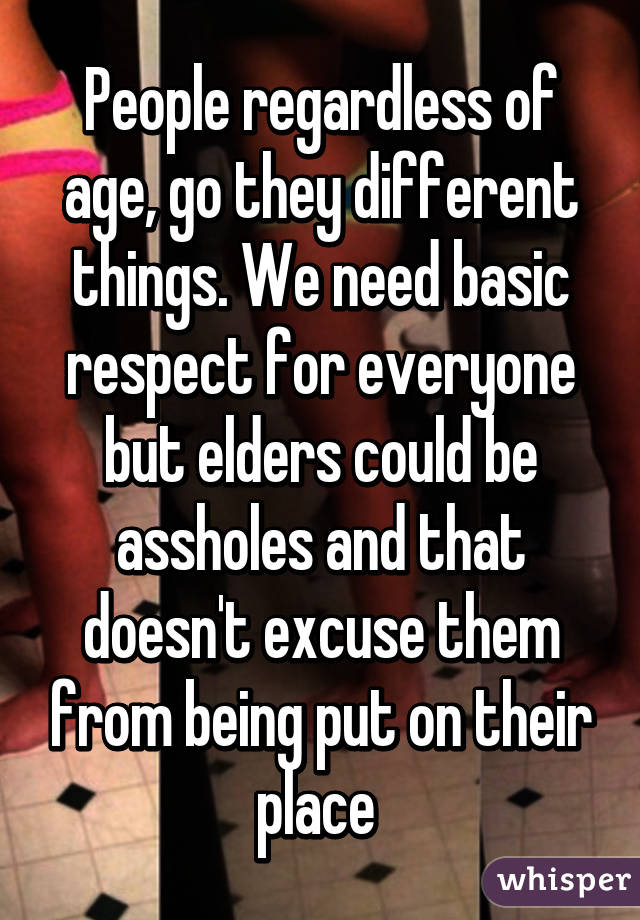 People regardless of age, go they different things. We need basic respect for everyone but elders could be assholes and that doesn't excuse them from being put on their place 