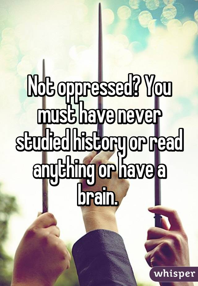 Not oppressed? You must have never studied history or read anything or have a brain. 