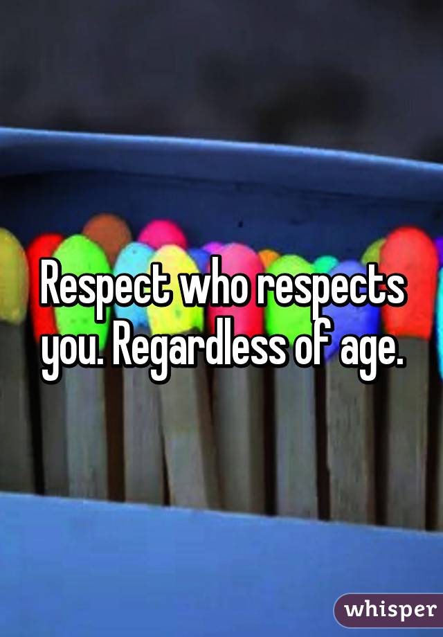 Respect who respects you. Regardless of age.