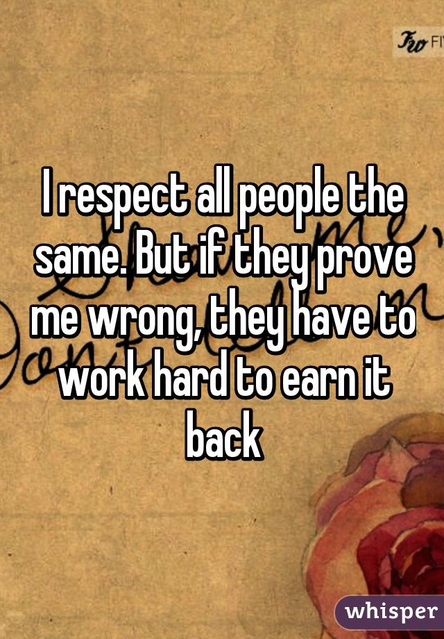 I respect all people the same. But if they prove me wrong, they have to work hard to earn it back