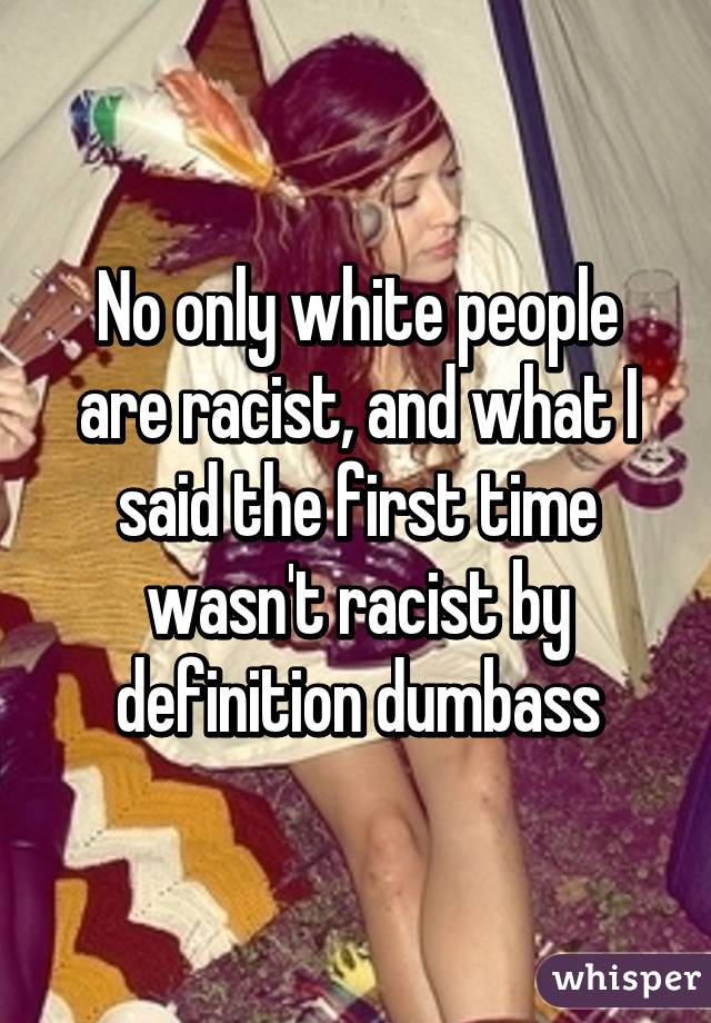 No only white people are racist, and what I said the first time wasn't racist by definition dumbass