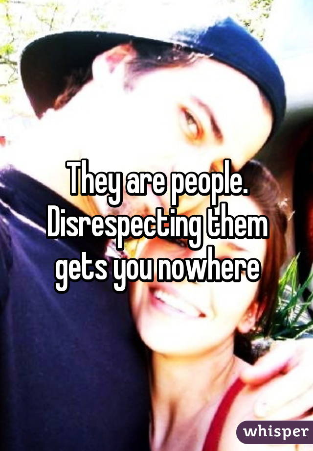 They are people.
Disrespecting them gets you nowhere