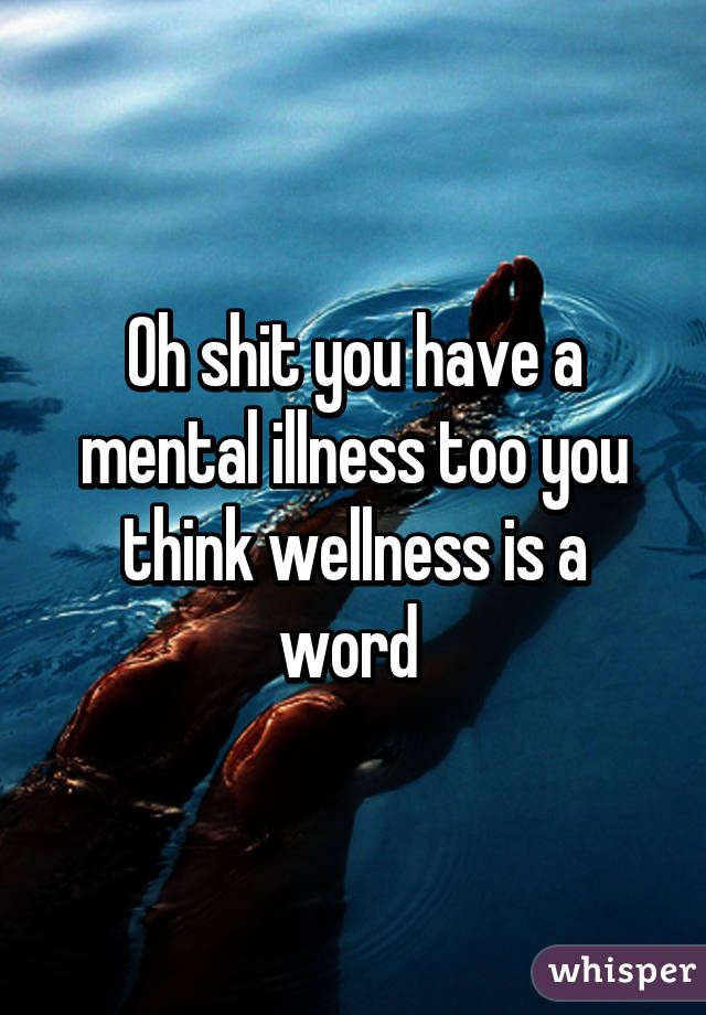 Oh shit you have a mental illness too you think wellness is a word 