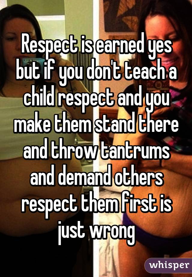 Respect is earned yes but if you don't teach a child respect and you make them stand there and throw tantrums and demand others respect them first is just wrong