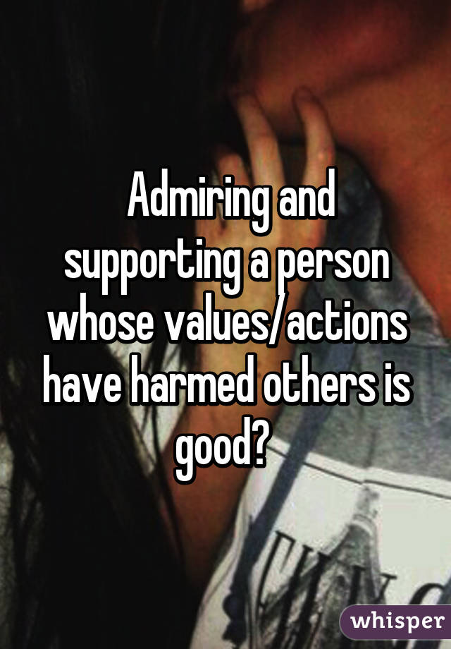  Admiring and supporting a person whose values/actions have harmed others is good? 