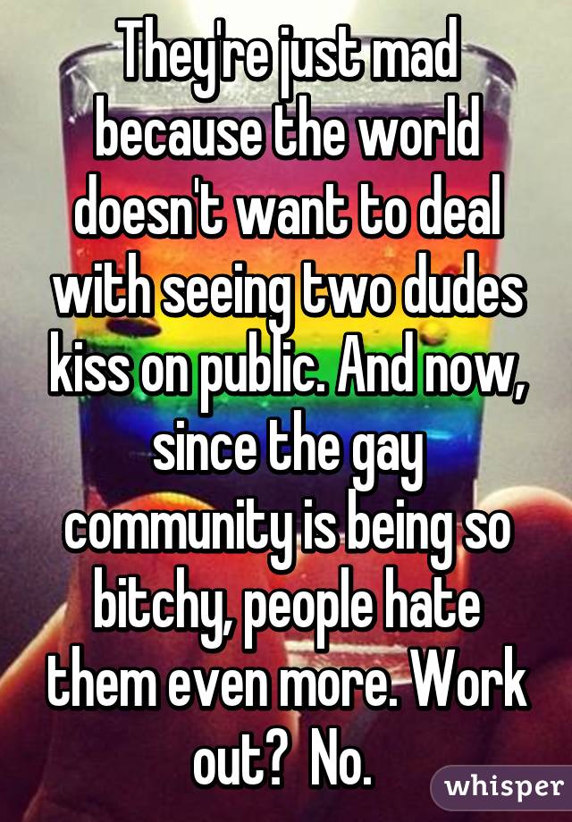 They're just mad because the world doesn't want to deal with seeing two dudes kiss on public. And now, since the gay community is being so bitchy, people hate them even more. Work out?  No. 