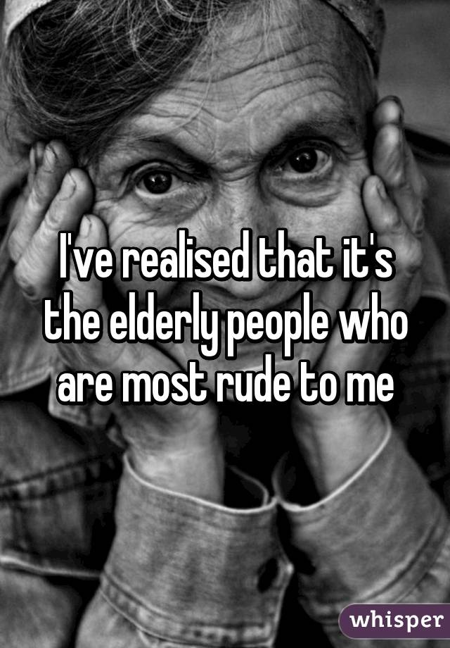 I've realised that it's the elderly people who are most rude to me