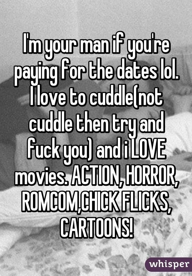I'm your man if you're paying for the dates lol. I love to cuddle(not cuddle then try and fuck you) and i LOVE movies. ACTION, HORROR, ROMCOM,CHICK FLICKS, CARTOONS!