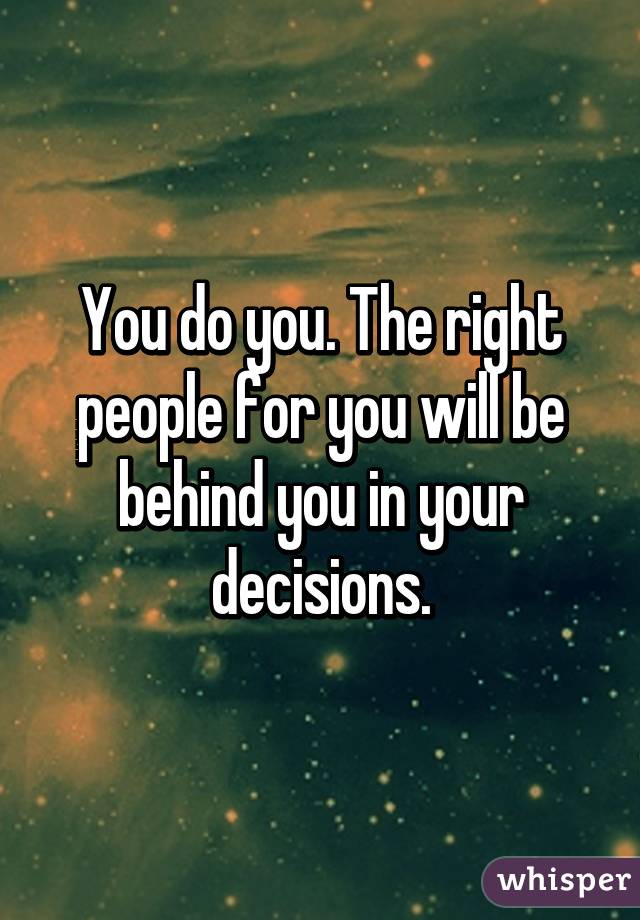 You do you. The right people for you will be behind you in your decisions.
