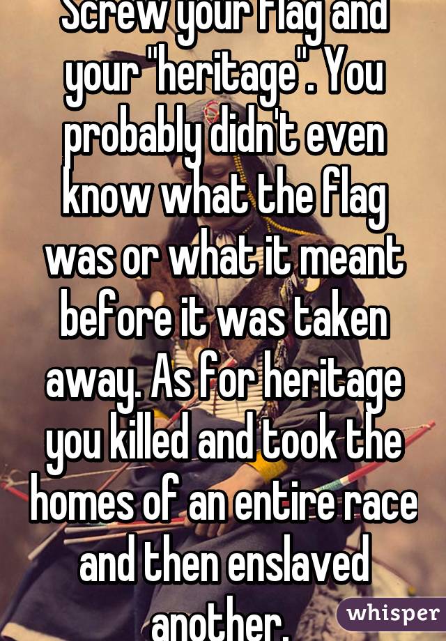 Screw your flag and your "heritage". You probably didn't even know what the flag was or what it meant before it was taken away. As for heritage you killed and took the homes of an entire race and then enslaved another. 