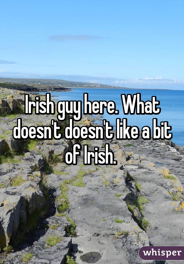 Irish guy here. What doesn't doesn't like a bit of Irish. 