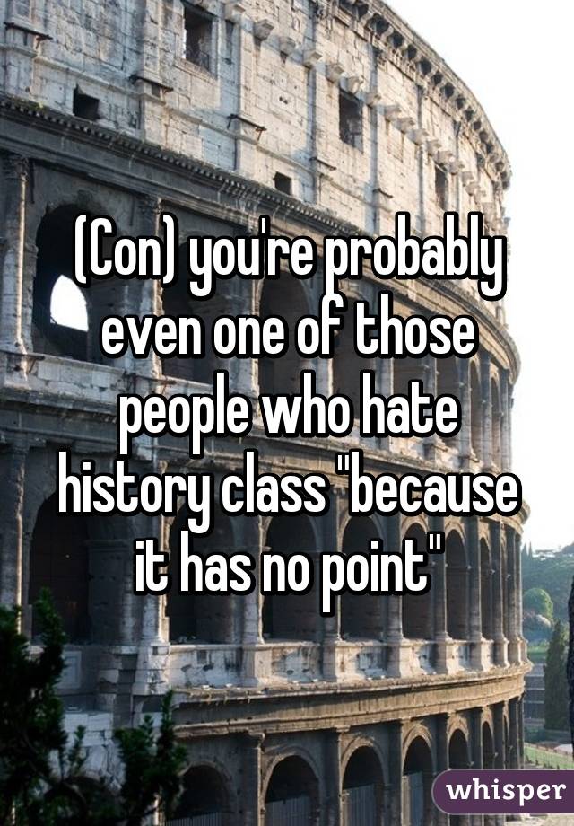 (Con) you're probably even one of those people who hate history class "because it has no point"